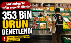 Gaziantep’te raflar mercek altında! 353 bin ürün denetlendi