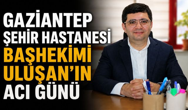 Gaziantep Şehir Hastanesi Başhekimi Uluşan’ın acı günü