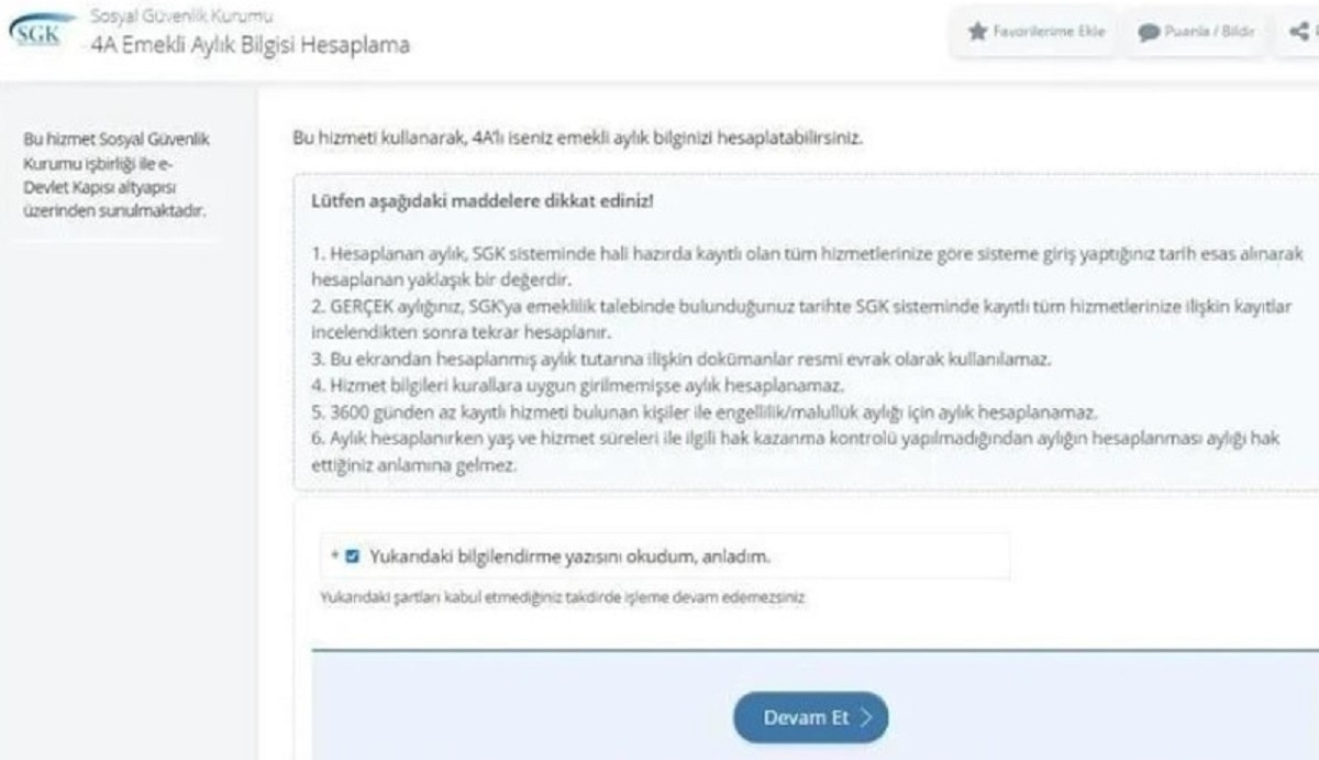 HESAPLAMA ADIMLARI
e-Devlet'e giriş yaparak arama kısmına "Ne kadar emekli maaşı alırım" yazan SGK üyeleri, "4A Emekli Aylık Bilgisi Hesaplama" sekmesine tıklayıp ardından gelen penceredeki bilgilendirme yazısındaki tiki işaretleyip "Devam Et" butonuna tıklamaları gerekiyor. Bağ-Kurlular ise "4B Emekli Aylığı Hesaplama" seçeneğini tercih ederek gerekli detayları işaretlemelidir.

